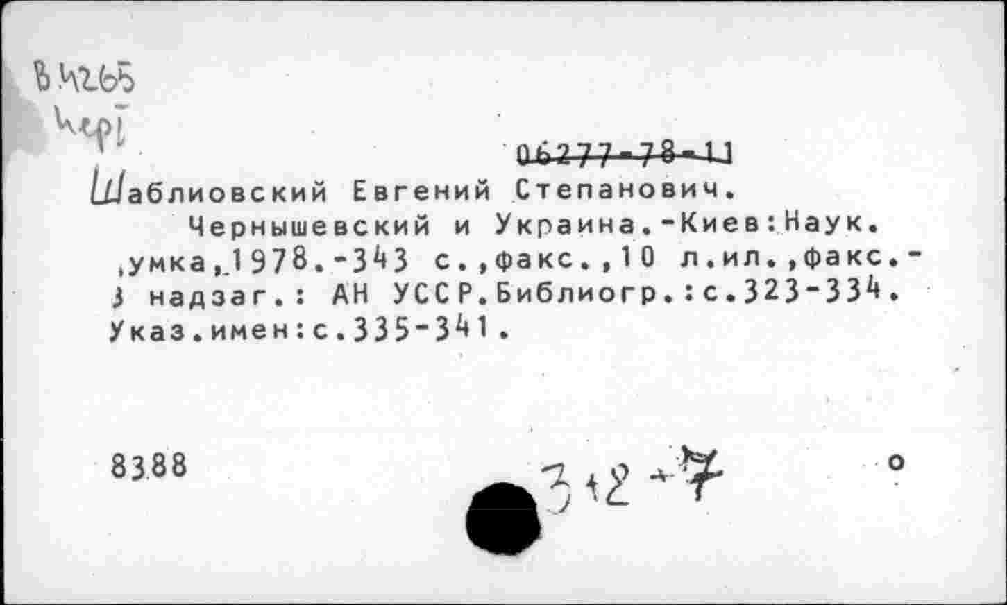 ﻿Ь .4165
0^2 7 7 ■ 7-»- и
Шаблиовский Евгений Степанович. Чернышевский и Украина.-Киев:Наук.
,умка ,.1 978.-3^3 с..факс.,10 л.ил.,факс.-i надзаг.: АН УССР.Библиогр.:с . 323"ЗЗ^ . Указ.имен:с.335'3^1 .
8388